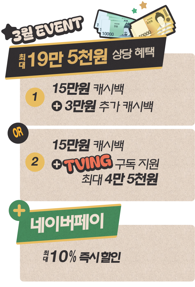 3월 EVENT 최대 19만 5천원 상당 혜택 : 1. 15만원 캐시백 + 3만원 추가 캐시백 OR 2. 15만원 캐시백 + TVING 구독 지원 최대 4만 5천원 + 네이버페이 최대 10% 즉시 할인